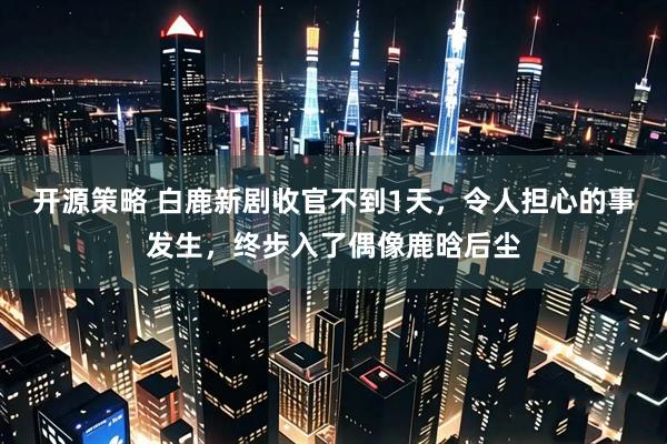 开源策略 白鹿新剧收官不到1天，令人担心的事发生，终步入了偶像鹿晗后尘