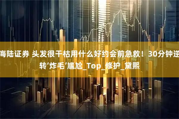 海陆证券 头发很干枯用什么好约会前急救!30分钟逆转‘炸毛’尴尬_Top_修护_黛熙