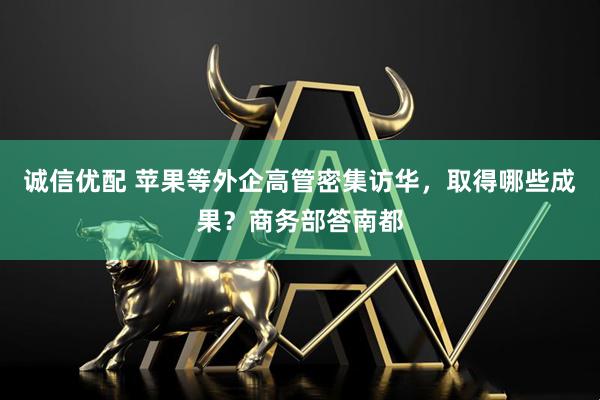 诚信优配 苹果等外企高管密集访华,取得哪些成果?商务部答南都