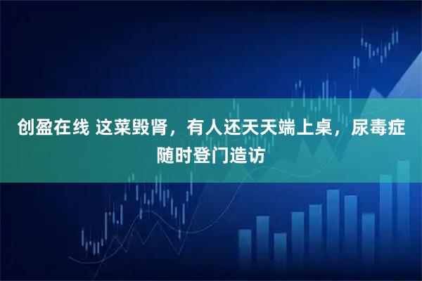 创盈在线 这菜毁肾，有人还天天端上桌，尿毒症随时登门造访