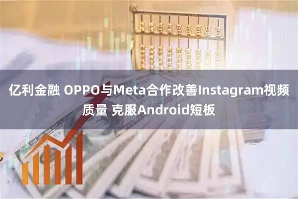 亿利金融 OPPO与Meta合作改善Instagram视频质量 克服Android短板