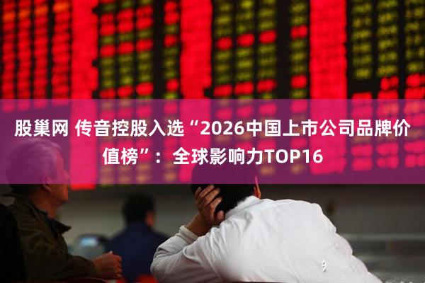 股巢网 传音控股入选“2026中国上市公司品牌价值榜”：全球影响力TOP16