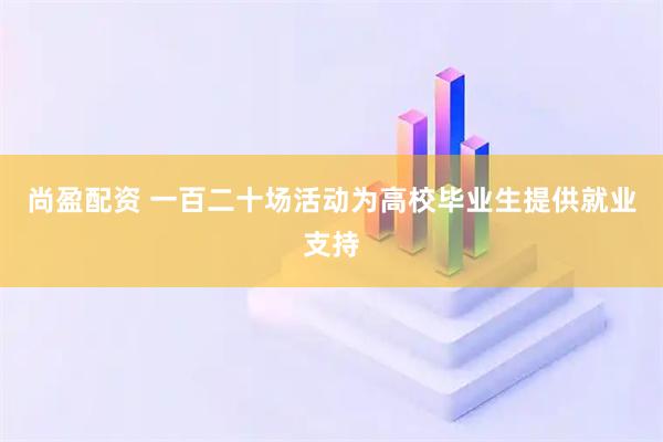 尚盈配资 一百二十场活动为高校毕业生提供就业支持