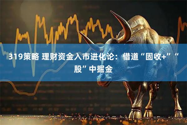 319策略 理财资金入市进化论：借道“固收+”“股”中掘金