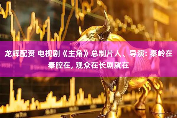 龙辉配资 电视剧《主角》总制片人、导演: 秦岭在秦腔在, 观众在长剧就在