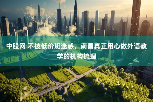 中股网 不被低价班迷惑，南昌真正用心做外语教学的机构梳理