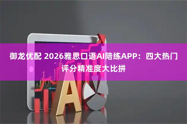 御龙优配 2026雅思口语AI陪练APP：四大热门评分精准度大比拼
