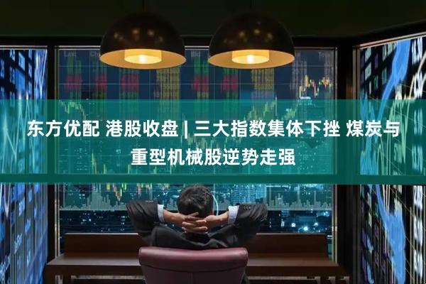 东方优配 港股收盘 | 三大指数集体下挫 煤炭与重型机械股逆势走强
