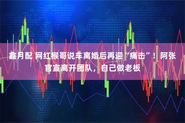 鑫月配 网红猴哥说车离婚后再迎“痛击”！阿张官宣离开团队，自己做老板