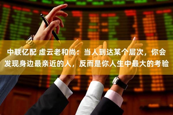 中联亿配 虚云老和尚:当人到达某个层次,你会发现身边最亲近的人,反而是你人生中最大的考验