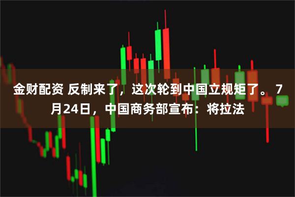金财配资 反制来了，这次轮到中国立规矩了。 7月24日，中国商务部宣布：将拉法