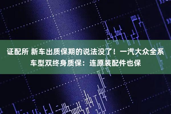 证配所 新车出质保期的说法没了！一汽大众全系车型双终身质保：连原装配件也保