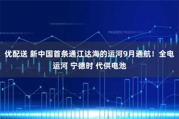 优配送 新中国首条通江达海的运河9月通航！全电运河 宁德时 代供电池
