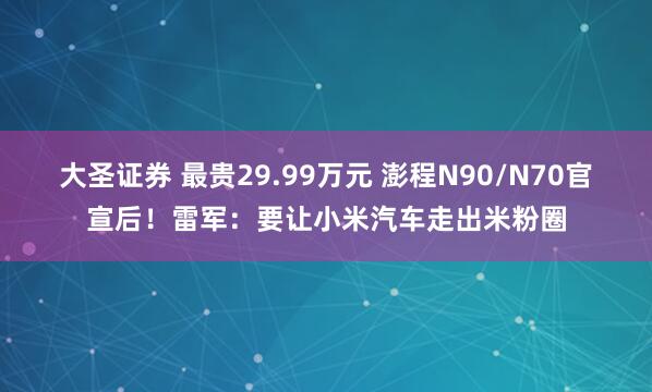 大圣证券 最贵29.99万元 澎程N90/N70官宣后！雷军：要让小米汽车走出米粉圈